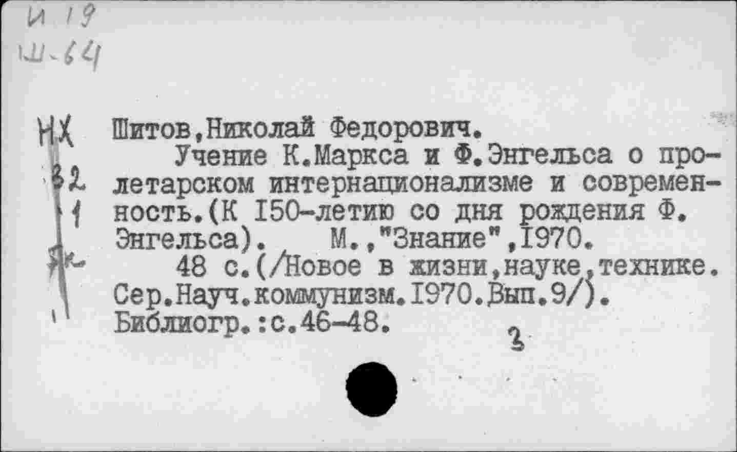 ﻿ИХ Шитов«Николай Федорович.
Учение К.Маркса и Ф.Энгельса о про-летарском интернационализме и современ-Н ность.(К 150-летию со дня рождения Ф.
1 Энгельса). М./Знание”,1970.
48 с.(/Новое в жизни,науке,технике. ; Сер.Науч.коммунизм.1970.Зып.9/).
'	Библиогр.:с.46-48.	0